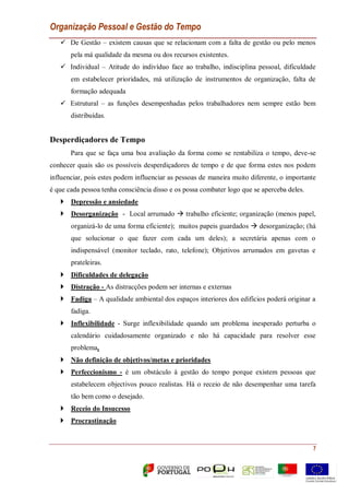 Organização Pessoal e Gestão do Tempo
7
 De Gestão – existem causas que se relacionam com a falta de gestão ou pelo menos
pela má qualidade da mesma ou dos recursos existentes.
 Individual – Atitude do indivíduo face ao trabalho, indisciplina pessoal, dificuldade
em estabelecer prioridades, má utilização de instrumentos de organização, falta de
formação adequada
 Estrutural – as funções desempenhadas pelos trabalhadores nem sempre estão bem
distribuídas.
Desperdiçadores de Tempo
Para que se faça uma boa avaliação da forma como se rentabiliza o tempo, deve-se
conhecer quais são os possíveis desperdiçadores de tempo e de que forma estes nos podem
influenciar, pois estes podem influenciar as pessoas de maneira muito diferente, o importante
é que cada pessoa tenha consciência disso e os possa combater logo que se aperceba deles.
 Depressão e ansiedade
 Desorganização - Local arrumado  trabalho eficiente; organização (menos papel,
organizá-lo de uma forma eficiente); muitos papeis guardados  desorganização; (há
que solucionar o que fazer com cada um deles); a secretária apenas com o
indispensável (monitor teclado, rato, telefone); Objetivos arrumados em gavetas e
prateleiras.
 Dificuldades de delegação
 Distração - As distracções podem ser internas e externas
 Fadiga – A qualidade ambiental dos espaços interiores dos edifícios poderá originar a
fadiga.
 Inflexibilidade - Surge inflexibilidade quando um problema inesperado perturba o
calendário cuidadosamente organizado e não há capacidade para resolver esse
problema.
 Não definição de objetivos/metas e prioridades
 Perfeccionismo - é um obstáculo à gestão do tempo porque existem pessoas que
estabelecem objectivos pouco realistas. Há o receio de não desempenhar uma tarefa
tão bem como o desejado.
 Receio do Insucesso
 Procrastinação
 