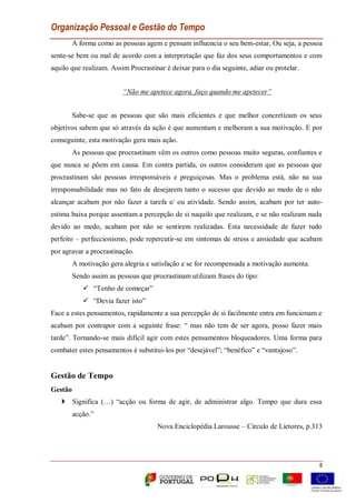 Organização Pessoal e Gestão do Tempo
8
A forma como as pessoas agem e pensam influencia o seu bem-estar, Ou seja, a pessoa
sente-se bem ou mal de acordo com a interpretação que faz dos seus comportamentos e com
aquilo que realizam. Assim Procrastinar é deixar para o dia seguinte, adiar ou protelar.
“Não me apetece agora, faço quando me apetecer”
Sabe-se que as pessoas que são mais eficientes e que melhor concretizam os seus
objetivos sabem que só através da ação é que aumentam e melhoram a sua motivação. E por
conseguinte, esta motivação gera mais ação.
As pessoas que procrastinam vêm os outros como pessoas muito seguras, confiantes e
que nunca se põem em causa. Em contra partida, os outros consideram que as pessoas que
procrastinam são pessoas irresponsáveis e preguiçosas. Mas o problema está, não na sua
irresponsabilidade mas no fato de desejarem tanto o sucesso que devido ao medo de o não
alcançar acabam por não fazer a tarefa e/ ou atividade. Sendo assim, acabam por ter auto-
estima baixa porque assentam a percepção de si naquilo que realizam, e se não realizam nada
devido ao medo, acabam por não se sentirem realizadas. Esta necessidade de fazer tudo
perfeito – perfeccionismo, pode repercutir-se em sintomas de stress e ansiedade que acabam
por agravar a procrastinação.
A motivação gera alegria e satisfação e se for recompensada a motivação aumenta.
Sendo assim as pessoas que procrastinam utilizam frases do tipo:
 “Tenho de começar”
 “Devia fazer isto”
Face a estes pensamentos, rapidamente a sua percepção de si facilmente entra em funcionam e
acabam por contrapor com a seguinte frase: “ mas não tem de ser agora, posso fazer mais
tarde”. Tornando-se mais difícil agir com estes pensamentos bloqueadores. Uma forma para
combater estes pensamentos é substitui-los por “desejável”; “benéfico” e “vantajoso”.
Gestão de Tempo
Gestão
 Significa (…) “acção ou forma de agir, de administrar algo. Tempo que dura essa
acção.”
Nova Enciclopédia Larousse – Circulo de Lietores, p.313
 
