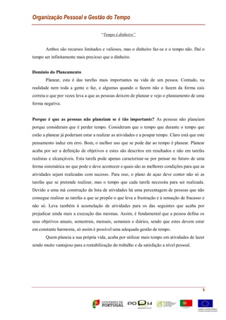 Organização Pessoal e Gestão do Tempo
9
“Tempo é dinheiro”
Ambos são recursos limitados e valiosos, mas o dinheiro faz-se e o tempo não. Daí o
tempo ser infinitamente mais precioso que o dinheiro.
Domínio do Planeamento
Planear, esta é das tarefas mais importantes na vida de um pessoa. Contudo, na
realidade nem toda a gente o faz, e algumas quando o fazem não o fazem da forma cais
correta o que por vezes leva a que as pessoas deixem de planear e vejo o planeamento de uma
forma negativa.
Porque é que as pessoas não planeiam se é tão importante? As pessoas não planeiam
porque consideram que é perder tempo. Consideram que o tempo que durante o tempo que
estão a planear já poderiam estar a realizar as atividades e a poupar tempo. Claro está que este
pensamento induz em erro. Bom, o melhor uso que se pode dar ao tempo é planear. Planear
acaba por ser a definição de objetivos e estes são descritos em resultados e não em tarefas
realistas e alcançáveis. Esta tarefa pode apenas caracterizar-se por pensar no futuro de uma
forma sistemática no que pode e deve acontecer e quais são as melhores condições para que as
atividades sejam realizadas com sucesso. Para isso, o plano de açao deve conter não só as
tarefas que se pretende realizar, mas o tempo que cada tarefa necessita para ser realizada.
Devido a uma má construção da lista de atividades há uma percentagem de pessoas que não
consegue realizar as tarefas a que se propõe o que leva a frustração e à sensação de fracasso e
não só. Leva também à acumulação de atividades para os das seguintes que acaba por
prejudicar ainda mais a execução das mesmas. Assim, é fundamental que a pessoa defina os
seus objetivos anuais, semestrais, mensais, semanais e diários, sendo que estes devem estar
em constante harmonia, só assim é possível uma adequada gestão de tempo.
Quem planeia a sua própria vida, acaba por utilizar mais tempo em atividades de lazer
sendo muito vantajoso para a rentabilização do trabalho e da satisfação a nível pessoal.
 