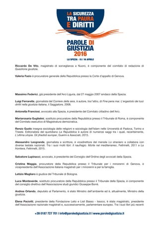 Riccardo De Vito, magistrato di sorveglianza a Nuoro, è componente del comitato di redazione di
Questione giustizia.
Valeria Fazio è procuratore generale della Repubblica presso la Corte d’appello di Genova.
Massimo Federici, già presidente dell’Arci Liguria, dal 27 maggio 2007 sindaco della Spezia.
Luigi Ferrarella, giornalista del Corriere della sera, è autore, tra l’altro, di Fine pena mai. L'ergastolo dei tuoi
diritti nella giustizia italiana, il Saggiatore, 2008.
Antonella Franciosi, avvocato alla Spezia, è presidente del Comitato cittadino dell’Arci.
Mariarosaria Guglielmi, sostituto procuratore della Repubblica presso il Tribunale di Roma, è componente
del Comitato esecutivo di Magistratura democratica.
Renzo Guolo insegna sociologia delle religioni e sociologia dell’Islam nelle Università di Padova, Torino e
Trieste. Editorialista del quotidiano La Repubblica è autore di numerosi saggi tra i quali, recentemente,
L'ultima utopia. Gli jihadisti europei, Guerini e Associati, 2015.
Alessandro Leogrande, giornalista e scrittore, è vicedirettore del mensile Lo straniero e collabora con
diverse testate nazionali. Tra i suoi molti libri: Il naufragio. Morte nel mediterraneo, Feltrinelli, 2011 e La
frontiera, Feltrinelli, 2015.
Salvatore Lupinacci, avvocato, è presidente del Consiglio dell’Ordine degli avvocati della Spezia.
Cristina Maggia, procuratore della Repubblica presso il Tribunale per i minorenni di Genova, è
vicepresidente dell’Associazione italiana magistrati per i minorenni e per la famiglia.
Letizio Magliaro è giudice del Tribunale di Bologna.
Luca Monteverde, sostituto procuratore della Repubblica presso il Tribunale della Spezia, è componente
del consiglio direttivo dell’Associazione studi giuridici Giuseppe Borrè.
Andrea Orlando, deputato al Parlamento, è stato Ministro dell’ambiente ed è, attualmente, Ministro della
giustizia.
Elena Paciotti, presidente della Fondazione Lelio e Lisli Basso - Issoco, è stata magistrato, presidente
dell’Associazione nazionale magistrati e, successivamente, parlamentare europeo. Tra i suoi libri più recenti
 