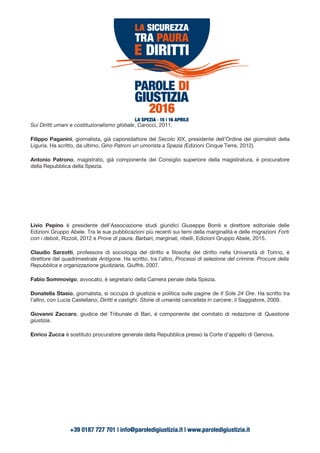 Sui Diritti umani e costituzionalismo globale, Carocci, 2011.
Filippo Paganini, giornalista, già caporedattore del Secolo XIX, presidente dell’Ordine dei giornalisti della
Liguria. Ha scritto, da ultimo, Gino Patroni un umorista a Spezia (Edizioni Cinque Terre, 2012).
Antonio Patrono, magistrato, già componente del Consiglio superiore della magistratura, è procuratore
della Repubblica della Spezia.
Livio Pepino è presidente dell’Associazione studi giuridici Giuseppe Borrè e direttore editoriale delle
Edizioni Gruppo Abele. Tra le sue pubblicazioni più recenti sui temi della marginalità e delle migrazioni Forti
con i deboli, Rizzoli, 2012 e Prove di paura. Barbari, marginali, ribelli, Edizioni Gruppo Abele, 2015.
Claudio Sarzotti, professore di sociologia del diritto e filosofia del diritto nella Università di Torino, è
direttore del quadrimestrale Antigone. Ha scritto, tra l’altro, Processi di selezione del crimine. Procure della
Repubblica e organizzazione giudiziaria, Giuffrè, 2007.
Fabio Sommovigo, avvocato, è segretario della Camera penale della Spezia.
Donatella Stasio, giornalista, si occupa di giustizia e politica sulle pagine de Il Sole 24 Ore. Ha scritto tra
l’altro, con Lucia Castellano, Diritti e castighi. Storie di umanità cancellata in carcere, il Saggiatore, 2009.
Giovanni Zaccaro, giudice del Tribunale di Bari, è componente del comitato di redazione di Questione
giustizia.
Enrico Zucca è sostituto procuratore generale della Repubblica presso la Corte d’appello di Genova.
 