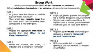 7th Capitalization Meeting
EU Land Governance Programme
Group Work
PART 1
• In groups, take few minutes to read the
Capacity Matrix individually
• Then select one capacity issue from
the matrix which the intervention should
address (this is your entry point)
PART 2
• Propose the appropriate modalities to
address that issue (How to get
there/intervention)
PART 3
• Define one outcome, one output, 1-2
indicators and 1-2 means of verification
Defining capacity development-related outputs, outcomes and indicators
PARTIE 1
• En groupe, prenez quelques minutes pour
lire la matrice de capacité individuellement
• Sélectionnez ensuite un problème de
capacité dans la matrice que l'intervention
doit traiter (ceci est votre point d'entrée)
PARTIE 2
• Proposer les modalités appropriées pour
résoudre ce problème (Comment y
parvenir/intervention)
PARTIE 3
• Définissez un résultat, un objectif
spécifique, 1-2 indicateurs et 1-2 moyens
de vérification
Définir les réalisations, les résultats et les indicateurs liés au renforcement des capacités
 