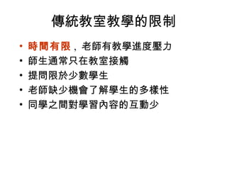 傳統教室教學的限制 時間有限 ,  老師有教學進度壓力 師生通常只在教室接觸 提問限於少數學生 老師缺少機會了解學生的多樣性 同學之間對學習內容的互動少  