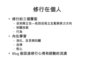 修行在個人 修行的三個層面 自知與立志—找到自我立足點與努力方向 知識技能 行為 內在學習 消化、反思與回顧 自律 恆心 Blog 能促進修行心得和經驗的流通 