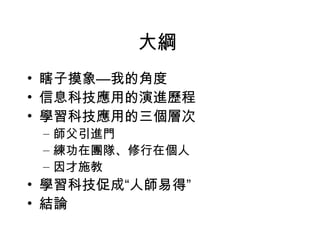 大綱  瞎子摸象—我的角度 信息科技應用的演進歷程 學習科技應用的三個層次 師父引進門 練功在團隊、修行在個人 因才施教 學習科技促成“人師易得” 結論 