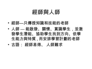 經師與人師 經師—只傳授知識和技能的老師 人師 --- 能啟發、關懷、賞識學生，並激發學生潛能、協助學生找到方向、依學生能力與特質 , 而安排學習計劃的老師 古語： 經師易得、 人師難求 