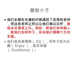 微软小子 他们全都在关健的时候遇到了优秀的老师，而这些老师之所以让他们难以忘怀， 奥秘全在课堂之外。例如：教他们如何做人，教他们如何学习，告诉他们朝哪个方向发展。 他们具有高情商（ EQ ），将学习视为乐趣（ Enjoy ），追求卓越（ Excellence ）。 