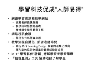 學習科技促成“人師易得” 網路學習資源和教學網站 減輕老師授課負擔 提供因材施教的基礎 增進師生間互動與了解 網路視訊會議 提供多元化師資來源 教學流程自動化 , 節省老師時間 執行 IMS Learning Design  規範的引擎已推出 隱形助教協助老師掌控教學活動與成果 MIT” 學習夥伴”計劃 , 紓解學習者學習障礙 『個性量測』工具 協助老師了解學生 