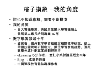 瞎子摸象—我的角度 誰也不知道真相 ,  需要不斷拼湊 我的角度 台大電機畢業、美國馬里蘭大學電機碩士 電腦第二專長培訓專業 16 年 數字學習領域十年 資策會：國外數字學習組織與相關標準研究、線上帶領技能規範研擬制定、數位學習發展趨勢、遠距教學先導計劃專案規劃與執行 eLearning 心法作者、 金紅小築討論區版主四年 Blog  ：柔韌的原鄉 中國遠程教育雜誌專欄作者 