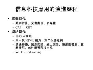 信息科技應用的演進歷程 單機時代 數字計算、文書處理、多媒體 CAI  、 CBT 網絡時代 1995 年開始 第一代 HTML 網頁、第二代語意網 溝通聯絡、訊息交換、線上交易、隱形圖書館、實務社群、感性學習科技出現 WBT  、 e-Learning 