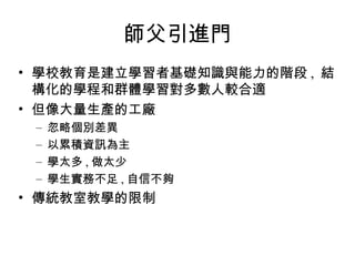 師父引進門 學校教育是建立學習者基礎知識與能力的階段 ,  結構化的學程和群體學習對多數人較合適 但像大量生產的工廠 忽略個別差異 以累積資訊為主 學太多 , 做太少 學生實務不足 , 自信不夠 傳統教室教學的限制 