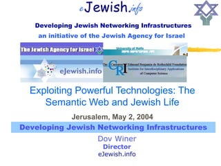 eJewish.info
   Developing Jewish Networking Infrastructures
    an initiative of the Jewish Agency for Israel




  Exploiting Powerful Technologies: The
     Semantic Web and Jewish Life
            Jerusalem, May 2, 2004
Developing Jewish Networking Infrastructures
                      Dov Winer
                       Director
                      eJewish.info
 