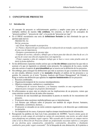 4 Alberto Sendín Escalona
1 CONCEPTO DE PROYECTO
1.1 Introducción
• El concepto de proyecto es suficientemente genérico y amplio como para ser aplicado a
múltiples ámbitos de nuestra vida cotidiana. En concreto, es fácil oír los conceptos de
“proyecto político”, “proyecto de vida”, o la acción de “proyectar un viaje”.
• En el DRAE encontramos una serie de definiciones formales (se han eliminado las que no
aportan nada nuevo):
PROYECTO, TA.
Del lat. proiectus.
- adj. Geom. Representado en perspectiva.
- m. Planta y disposición que se forma para la realización de un tratado, o para la ejecución
de una cosa de importancia.
- Designio o pensamiento de ejecutar algo.
- Conjunto de escritos, cálculos y dibujos que se hacen para dar idea de cómo ha de ser y lo
que ha de costar una obra de arquitectura o de ingeniería.
- Primer esquema o plan de cualquier trabajo que se hace a veces como prueba antes de
darle la forma definitiva.
• En las definiciones expuestas resulta curioso que son las dos últimas acepciones las que más se
acercan a lo que en ingeniería se entiende como proyecto. En cualquiera de los casos, resulta
aún más curioso el aspecto de provisionalidad que se asocia con la definición de los proyectos.
• Sin embargo, para conseguir las definiciones que más se acercan a la que a nosotros nos interesa
en este estudio, debemos recurrir a los manuales dirigidos al análisis de los proyectos y su
gestión. En concreto, en el texto “Systems Analysis and Project Management” de Cleland y
King se realiza una definición que aglutina los aspectos fundamentales de los proyectos:
o Recursos combinados.
o Organización temporal de los recursos interdependientes.
o Objetivos temporales, cualitativos y cuantitativos.
“Combinación de recursos humanos y no humanos reunidos en una organización
temporal para conseguir un propósito determinado”
• Si reflexionamos un poco más en relación con las implicaciones de un proyecto, vemos que
como máximo común divisor de todos ellos tenemos:
o Existencia de una necesidad que desencadena la puesta en marcha de los mecanismos del
proyecto.
o El proyecto aúna cuestiones multidisciplinares que se interrelacionan.
o Los factores que influyen sobre el proyecto son también de origen diverso: humanos,
ambientales, económicos, técnicos, …
o El proyecto se encuadra en un cierto contexto organizativo y de dirección que condicionan
su ejecución.
o En cualquiera de los casos, el proyecto implica siempre transformación de información.
• Recogiendo las palabras de Juan Luis Cano, presidente de AEIPRO, “nuestro ánimo gusta de
encontrar en todo campo de actividad un cuerpo de conocimiento, una teoría, un saber desde
cuya plataforma nos podamos seguir seguros. Más acusado aún lo anterior en campos nuevos
como el de la Dirección de Proyectos donde sus profesionales necesitan referirse a conceptos
de esa doctrina para comunicarlos, entenderlos, contrastarlos, discutirlos y finalmente
cambiarlos para poder seguir avanzando”. En la búsqueda de esta abstracción, de la práctica a
 