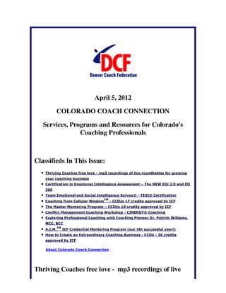April 5, 2012

          COLORADO COACH CONNECTION

   Services, Programs and Resources for Colorado's
                Coaching Professionals



Classifieds In This Issue:
    Thriving Coaches free love - mp3 recordings of live roundtables for growing
    your coaching business
    Certification in Emotional Intelligence Assessment – The NEW EQi 2.0 and EQ
    360
    Team Emotional and Social Intelligence Survey® - TESI® Certification
                                       TM
    Coaching from Cellular Wisdom           - CCEUs 17 credits approved by ICF
    The Master Mentoring Program – CCEUs 10 credits approved by ICF
    Conflict Management Coaching Workshop - CINERGY® Coaching
    Exploring Professional Coaching with Coaching Pioneer Dr. Patrick Williams,
    MCC, BCC
             TM
    A.I.M.        ICF Credential Mentoring Program (our 4th successful year!)
    How to Create an Extraordinary Coaching Business - CCEU - 36 credits
    approved by ICF

    About Colorado Coach Connection




Thriving Coaches free love - mp3 recordings of live
 