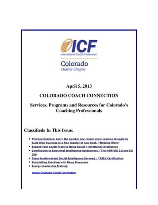April 5, 2013

          COLORADO COACH CONNECTION

   Services, Programs and Resources for Colorado's
                Coaching Professionals



Classifieds In This Issue:
    Thriving Coaches: Learn the number one reason most coaches struggle to
    build their business in a free chapter of new book, "Thriving Work"
    Expand Your Coach Practice Using Social + Emotional Intelligence
    Certification in Emotional Intelligence Assessment – The NEW EQi 2.0 and EQ
    360
    Team Emotional and Social Intelligence Survey® - TESI® Certification
    Storytelling Coaching with Doug Stevenson
    Energy Leadership Training

    About Colorado Coach Connection
 