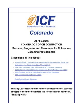 April 5, 2015
COLORADO COACH CONNECTION
Services, Programs and Resources for Colorado's
Coaching Professionals
Classifieds In This Issue:
Thriving Coaches: Learn the number one reason most coaches struggle to build their
business in a free chapter of new book, "Thriving Work"
ISEI Coach Certification Class: Institute for Social + Emotional Intelligence
Certification in Emotional Intelligence Assessment – The NEW EQi 2.0 and EQ 360
Team Emotional and Social Intelligence Survey® - TESI® Certification
iPEC - Coaching Industry News & Articles
About Colorado Coach Connection
Thriving Coaches: Learn the number one reason most coaches
struggle to build their business in a free chapter of new book,
"Thriving Work"
 