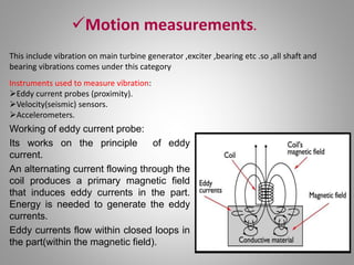 Motion measurements.
This include vibration on main turbine generator ,exciter ,bearing etc .so ,all shaft and
bearing vibrations comes under this category
Instruments used to measure vibration:
Eddy current probes (proximity).
Velocity(seismic) sensors.
Accelerometers.
Working of eddy current probe:
Its works on the principle of eddy
current.
An alternating current flowing through the
coil produces a primary magnetic field
that induces eddy currents in the part.
Energy is needed to generate the eddy
currents.
Eddy currents flow within closed loops in
the part(within the magnetic field).
 