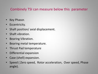 Combinely TSI can measure below this parameter
• Key Phasor.
• Eccentricity.
• Shaft position/ axial displacement.
• Shaft vibration.
• Bearing Vibration.
• Bearing metal temperature.
• Thrust Pad temperature
• Differential expansion
• Case (shell) expansion.
• Speed ( Zero speed, Rotor acceleration, Over speed, Phase
angle).
 