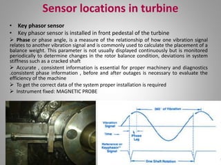 Sensor locations in turbine
• Key phasor sensor
• Key phasor sensor is installed in front pedestal of the turbine
 Phase or phase angle, is a measure of the relationship of how one vibration signal
relates to another vibration signal and is commonly used to calculate the placement of a
balance weight. This parameter is not usually displayed continuously but is monitored
periodically to determine changes in the rotor balance condition, deviations in system
stiffness such as a cracked shaft
 Accurate , consistent information is essential for proper machinery and diagnostics
.consistent phase information , before and after outages is necessary to evaluate the
efficiency of the machine
 To get the correct data of the system proper installation is required
 Instrument fixed: MAGNETIC PROBE
 