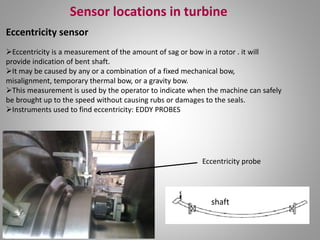 Sensor locations in turbine
Eccentricity sensor
shaft
Eccentricity is a measurement of the amount of sag or bow in a rotor . it will
provide indication of bent shaft.
It may be caused by any or a combination of a fixed mechanical bow,
misalignment, temporary thermal bow, or a gravity bow.
This measurement is used by the operator to indicate when the machine can safely
be brought up to the speed without causing rubs or damages to the seals.
Instruments used to find eccentricity: EDDY PROBES
Eccentricity probe
 