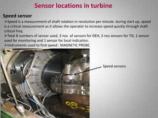 Sensor locations in turbine
Speed sensor
Speed is a measurement of shaft rotation in revolution per minute. during start up, speed
is a critical measurement as it allows the operator to increase speed quickly through shaft
critical freq.
Total 8 numbers of sensor used, 3 nos of sensors for DEH, 3 nos sensors for TSI, 1 sensor
used for monitoring and 1 sensor for local indication.
Instruments used to find speed : MAGNETIC PROBE
Speed sensors
 