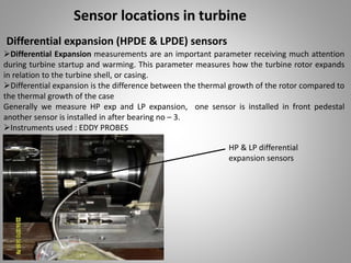 Sensor locations in turbine
Differential expansion (HPDE & LPDE) sensors
Differential Expansion measurements are an important parameter receiving much attention
during turbine startup and warming. This parameter measures how the turbine rotor expands
in relation to the turbine shell, or casing.
Differential expansion is the difference between the thermal growth of the rotor compared to
the thermal growth of the case
Generally we measure HP exp and LP expansion, one sensor is installed in front pedestal
another sensor is installed in after bearing no – 3.
Instruments used : EDDY PROBES
HP & LP differential
expansion sensors
 