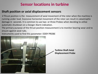 Sensor locations in turbine
Shaft position or axial displacement sensors
Thrust position is the measurement of axial movement of the rotor when the machine is
running under load. Excessive horizontal movement of the rotor can result in catastrophic
damage in seconds. It is common to use two or three Probes when deciding to utilize
automatic shutdown on a Danger Alarm indication.
The primary purpose of the thrust position measurement is to monitor bearing wear and to
ensure against axial rubs.
Instruments used to find this parameter: EDDY PROBE
Turbine Shaft Axial
Displacement Probe
 