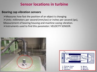 Sensor locations in turbine
Bearing cap vibration sensors
Measures how fast the position of an object is changing
Units: millimeters per second (mm/sec) or inches per second (ips),
Measurement of bearing housing and machine casing vibration.
Instruments used to find this parameter: VELOCITY SENSOR.
 