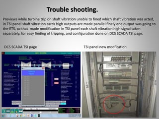 Trouble shooting.
Previews while turbine trip on shaft vibration unable to fined which shaft vibration was acted,
in TSI panel shaft vibration cards high outputs are made parallel finely one output was going to
the ETS, so that made modification in TSI panel each shaft vibration high signal taken
separately, for easy finding of tripping, and configuration done on DCS SCADA TSI page.
DCS SCADA TSI page TSI panel new modfication
 