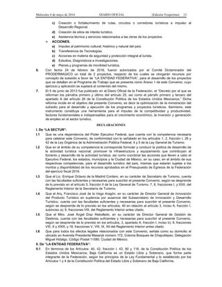 Miércoles 4 de mayo de 2016 DIARIO OFICIAL (Edición Vespertina) 13
c) Creación o fortalecimiento de rutas, circuitos o corredores turísticos e impulso al
Desarrollo Regional.
d) Creación de sitios de interés turístico.
e) Asistencia técnica y servicios relacionados a las obras de los proyectos.
 ACCIONES.
a) Impulso al patrimonio cultural, histórico y natural del país.
b) Transferencia de Tecnologías.
c) Acciones en materia de seguridad y protección integral al turista.
d) Estudios, Diagnósticos e Investigaciones.
e) Planes y programas de movilidad turística.
6. Con fecha 24 de febrero de 2016, fueron autorizados por el Comité Dictaminador del
PRODERMAGICO un total de 2 proyectos, respecto de los cuales se otorgarán recursos por
concepto de subsidio a favor de “LA ENTIDAD FEDERATIVA”, para el desarrollo de los proyectos
que se detallan en el Programa de Trabajo que se presenta como Anexo 1 de este Convenio; cuyo
ejercicio y aplicación se sujetará al contenido del mismo.
7. El 5 de junio de 2013 fue publicado en el Diario Oficial de la Federación, el “Decreto por el que se
reforman los párrafos primero y último del artículo 25, así como el párrafo primero y tercero del
apartado A del artículo 26 de la Constitución Política de los Estados Unidos Mexicanos.” Dicha
reforma incide en el objetivo del presente Convenio, es decir la optimización de la ministración del
subsidio para el desarrollo y ejecución de los programas y proyectos turísticos. Asimismo, este
instrumento constituye una herramienta para el impulso de la competitividad y productividad,
factores fundamentales e indispensables para el crecimiento económico, la inversión y generación
de empleo en el sector turístico.
DECLARACIONES
I. De “LA SECTUR”:
I.1 Que es una dependencia del Poder Ejecutivo Federal, que cuenta con la competencia necesaria
para celebrar este Convenio, de conformidad con lo señalado en los artículos 1, 2, fracción I, 26 y
42 de la Ley Orgánica de la Administración Pública Federal; 4 y 5 de la Ley General de Turismo.
I.2 Que en el ámbito de su competencia le corresponde formular y conducir la política de desarrollo de
la actividad turística nacional; promover la infraestructura y equipamiento que contribuyan al
fomento y desarrollo de la actividad turística, así como coordinar las acciones que lleven a cabo el
Ejecutivo Federal, los estados, municipios y la Ciudad de México, en su caso, en el ámbito de sus
respectivas competencias, para el desarrollo turístico del país, mismas que estarán sujetas a los
montos y disponibilidad de los recursos aprobados en el Presupuesto de Egresos de la Federación
del ejercicio fiscal 2016.
I.3 Que el Lic. Enrique Octavio de la Madrid Cordero, en su carácter de Secretario de Turismo, cuenta
con las facultades suficientes y necesarias para suscribir el presente Convenio, según se desprende
de lo previsto en el artículo 5, fracción II de la Ley General de Turismo; 7, 8, fracciones I, y XXII, del
Reglamento Interior de la Secretaría de Turismo.
I.4 Que el Arq. Francisco José de la Vega Aragón, en su carácter de Director General de Innovación
del Producto Turístico en suplencia por ausencia del Subsecretario de Innovación y Desarrollo
Turístico, cuenta con las facultades suficientes y necesarias para suscribir el presente Convenio,
según se desprende de lo previsto en los artículos, 40 en relación al artículo 3, inciso A, fracción I,
subinciso a); 9, fracciones VIII, del Reglamento Interior antes citado.
I.5 Que el Mtro. José Ángel Díaz Rebolledo, en su carácter de Director General de Gestión de
Destinos, cuenta con las facultades suficientes y necesarias para suscribir el presente Convenio,
según se desprende de lo previsto en los artículos, 3, apartado A, fracción I, inciso b); 9, fracciones
VIII, X y XXIII, y 18, fracciones V, VIII, IX, XII del Reglamento Interior antes citado.
I.6 Que para todos los efectos legales relacionados con este Convenio, señala como su domicilio el
ubicado en Avenida Presidente Masaryk número 172, Colonia Bosques de Chapultepec, Delegación
Miguel Hidalgo, Código Postal 11580, Ciudad de México.
II. De “LA ENTIDAD FEDERATIVA”:
II.1 En términos de los Artículos: 40, 42, fracción I, 43, 90 y 116, de la Constitución Política de los
Estados Unidos Mexicanos; Baja California es un Estado Libre y Soberano, que forma parte
integrante de la Federación, según los principios de la Ley Fundamental y lo establecido por los
Artículos 1 y 4 de la Constitución Política del Estado Libre y Soberano de Baja California.
 