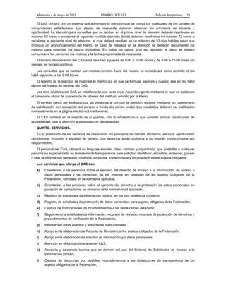 Miércoles 4 de mayo de 2016 DIARIO OFICIAL (Edición Vespertina) 29
El CAS contará con un sistema que administre la atención que se otorga por cualquiera de los canales de
comunicación establecidos. Los plazos de respuesta deberán observar los principios de eficacia y
oportunidad. La atención para consultas que se reciban en el primer nivel de atención deberán resolverse en
máximo 48 horas o escalarse al siguiente nivel de atención donde deberán resolverse en máximo 72 horas o
escalarse al siguiente nivel de atención, el cual deberá resolver en un máximo de 10 días hábiles salvo que
implique un pronunciamiento del Pleno, en caso de retrasos en la atención se deberán documentar los
motivos para extender los plazos indicados. En todos los casos, una vez agotado el plazo se deberá
comunicar a las personas los motivos y la fecha programada de respuesta.
El horario de operación del CAS será de lunes a jueves de 9:00 a 18:00 horas y de 9:00 a 15:00 horas los
viernes, en horario continuo.
Las consultas que se reciban por medios remotos fuera del horario se considerará como recibida el día
hábil siguiente, a las 9:00 horas.
El registro de la solicitud se realizará el mismo día en que se formule, siempre y cuando sea en día hábil
dentro del horario de servicio del CAS.
Los días inhábiles del CAS se establecerán con base en el Acuerdo vigente mediante el cual se establece
el calendario oficial de suspensión de labores del Instituto, emitido por el Pleno.
El servicio podrá ser evaluado por las personas al concluir la atención recibida mediante un cuestionario
de satisfacción, con excepción del servicio a través del correo postal. Los resultados deberán ser publicados
mensualmente en la página electrónica institucional.
El CAS contará en la medida de lo posible, con la infraestructura que permita brindar condiciones de
accesibilidad para la atención a personas con discapacidad.
QUINTO. SERVICIOS.
En la prestación de los servicios se observarán los principios de calidad, eficiencia, eficacia, oportunidad,
certidumbre, inclusión y equidad de género. Los servicios serán gratuitos y no estarán condicionados por
ningún motivo.
El personal del CAS, utilizará un lenguaje sencillo, claro, conciso y organizado, que posibilite a cualquier
persona no especializada en la materia de transparencia para solicitar, identificar, encontrar, entender, poseer
y usar la información generada, obtenida, adquirida, transformada y en posesión de los sujetos obligados.
Los servicios que otorga el CAS son:
a) Orientación a las personas sobre el ejercicio del derecho de acceso a la información, de acceso a
datos personales y de corrección de los mismos en posesión de los sujetos obligados de la
Federación, con base en la normativa aplicable;
b) Orientación a las personas sobre el ejercicio del derecho a la protección de datos personales en
posesión de particulares, en el marco de la normatividad aplicable;
c) Registro de solicitudes de información pública, en los tres niveles de gobierno;
d) Registro de solicitudes de protección de datos personales para sujetos obligados de la Federación;
e) Captura de notificaciones de incumplimientos a las resoluciones del Pleno;
f) Seguimiento a solicitudes de información, recursos de revisión, recursos de protección de derechos y
procedimientos de verificación de la Federación;
g) Información sobre eventos y actividades institucionales;
h) Apoyo en la elaboración de Recurso de Revisión contra sujetos obligados de la Federación;
i) Apoyo en la elaboración de solicitud de información y/o datos personales;
j) Atención en el Módulo Itinerante del CAS;
k) Asesoría y asistencia técnica que se deriven del uso del Sistema de Solicitudes de Acceso a la
Información (SISAI);
l) Captura de denuncias por posibles incumplimientos a las obligaciones de transparencia de los
sujetos obligados de la Federación;
 