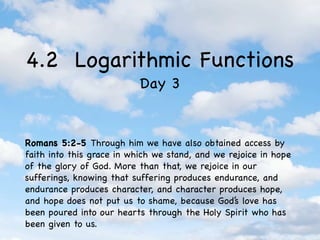 4.2 Logarithmic Functions
                           Day 3


Romans 5:2-5 Through him we have also obtained access by
faith into this grace in which we stand, and we rejoice in hope
of the glory of God. More than that, we rejoice in our
sufferings, knowing that suffering produces endurance, and
endurance produces character, and character produces hope,
and hope does not put us to shame, because God’s love has
been poured into our hearts through the Holy Spirit who has
been given to us.
 