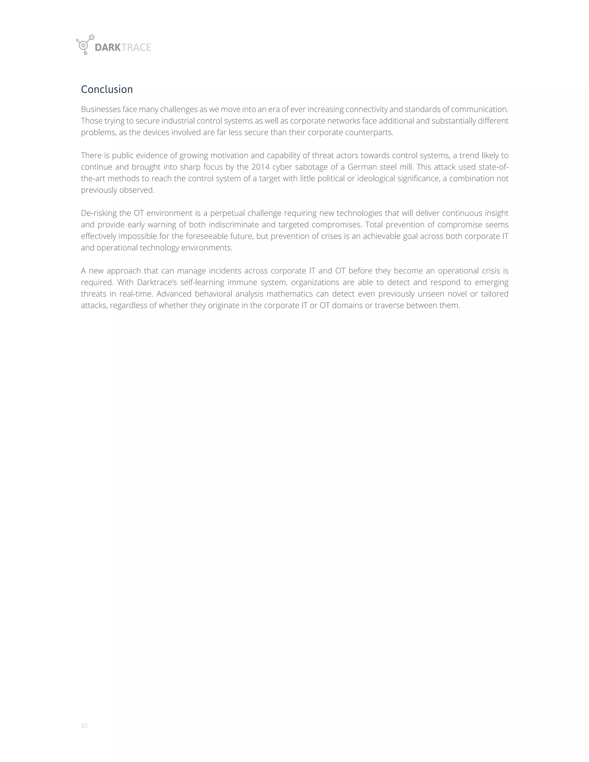 10
Conclusion
Businesses face many challenges as we move into an era of ever increasing connectivity and standards of communication.
Those trying to secure industrial control systems as well as corporate networks face additional and substantially different
problems, as the devices involved are far less secure than their corporate counterparts.
There is public evidence of growing motivation and capability of threat actors towards control systems, a trend likely to
continue and brought into sharp focus by the 2014 cyber sabotage of a German steel mill. This attack used state-of-
the-art methods to reach the control system of a target with little political or ideological significance, a combination not
previously observed.
De-risking the OT environment is a perpetual challenge requiring new technologies that will deliver continuous insight
and provide early warning of both indiscriminate and targeted compromises. Total prevention of compromise seems
effectively impossible for the foreseeable future, but prevention of crises is an achievable goal across both corporate IT
and operational technology environments.
A new approach that can manage incidents across corporate IT and OT before they become an operational crisis is
required. With Darktrace’s self-learning immune system, organizations are able to detect and respond to emerging
threats in real-time. Advanced behavioral analysis mathematics can detect even previously unseen novel or tailored
attacks, regardless of whether they originate in the corporate IT or OT domains or traverse between them.
 