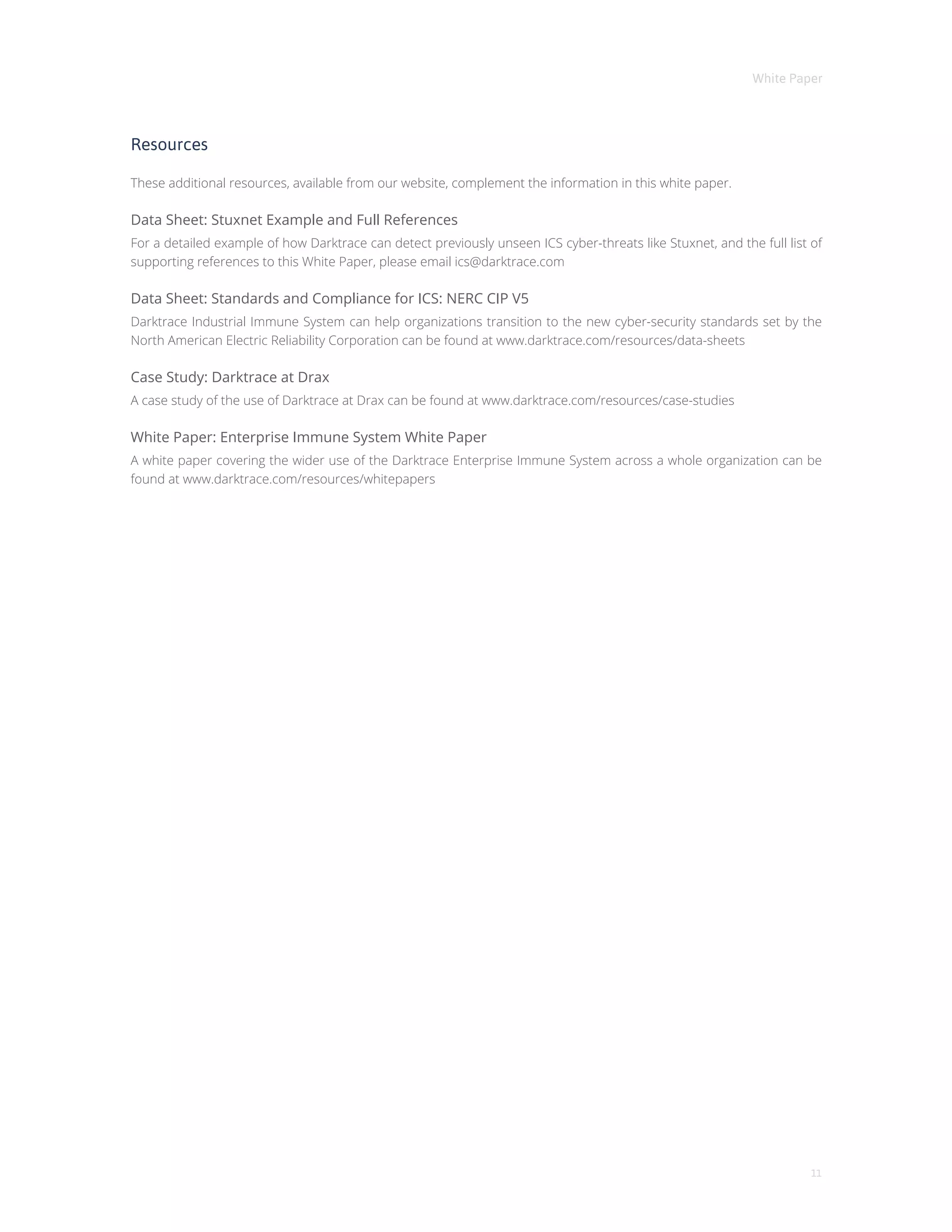 White Paper
11
Resources
These additional resources, available from our website, complement the information in this white paper.
Data Sheet: Stuxnet Example and Full References
For a detailed example of how Darktrace can detect previously unseen ICS cyber-threats like Stuxnet, and the full list of
supporting references to this White Paper, please email ics@darktrace.com
Data Sheet: Standards and Compliance for ICS: NERC CIP V5
Darktrace Industrial Immune System can help organizations transition to the new cyber-security standards set by the
North American Electric Reliability Corporation can be found at www.darktrace.com/resources/data-sheets
Case Study: Darktrace at Drax
A case study of the use of Darktrace at Drax can be found at www.darktrace.com/resources/case-studies
White Paper: Enterprise Immune System White Paper
A white paper covering the wider use of the Darktrace Enterprise Immune System across a whole organization can be
found at www.darktrace.com/resources/whitepapers
 