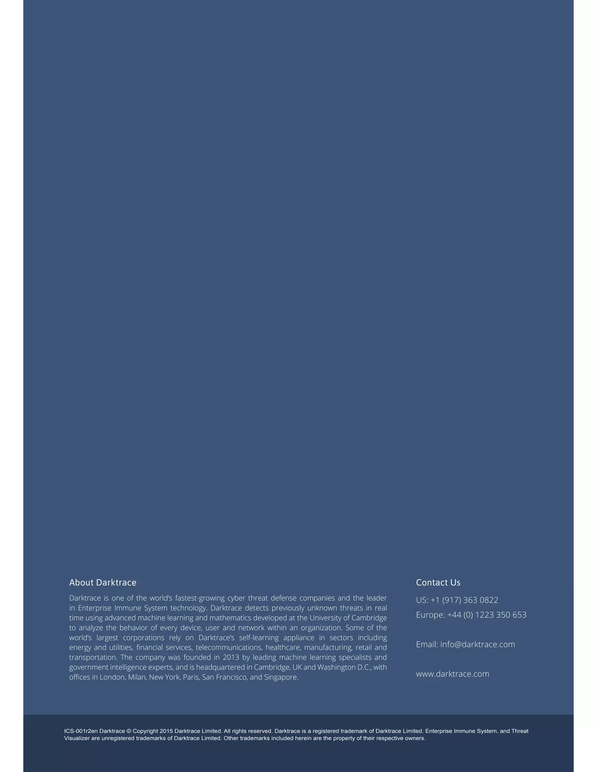 ICS-001r2en Darktrace © Copyright 2015 Darktrace Limited. All rights reserved. Darktrace is a registered trademark of Darktrace Limited. Enterprise Immune System, and Threat
Visualizer are unregistered trademarks of Darktrace Limited. Other trademarks included herein are the property of their respective owners.
About Darktrace
Darktrace is one of the world’s fastest-growing cyber threat defense companies and the leader
in Enterprise Immune System technology. Darktrace detects previously unknown threats in real
time using advanced machine learning and mathematics developed at the University of Cambridge
to analyze the behavior of every device, user and network within an organization. Some of the
world’s largest corporations rely on Darktrace’s self-learning appliance in sectors including
energy and utilities, financial services, telecommunications, healthcare, manufacturing, retail and
transportation. The company was founded in 2013 by leading machine learning specialists and
government intelligence experts, and is headquartered in Cambridge, UK and Washington D.C., with
offices in London, Milan, New York, Paris, San Francisco, and Singapore.
Contact Us
US: +1 (917) 363 0822
Europe: +44 (0) 1223 350 653
Email: info@darktrace.com
www.darktrace.com
 