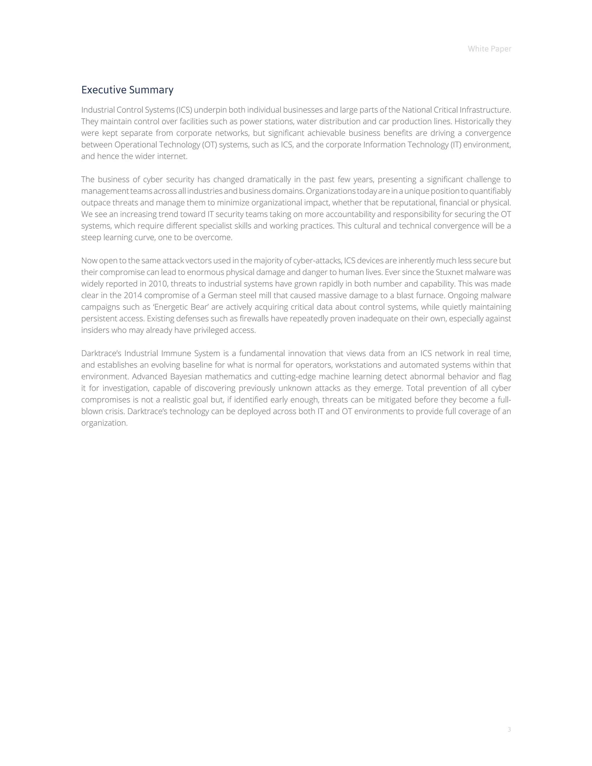 White Paper
3
Executive Summary
Industrial Control Systems (ICS) underpin both individual businesses and large parts of the National Critical Infrastructure.
They maintain control over facilities such as power stations, water distribution and car production lines. Historically they
were kept separate from corporate networks, but significant achievable business benefits are driving a convergence
between Operational Technology (OT) systems, such as ICS, and the corporate Information Technology (IT) environment,
and hence the wider internet.
The business of cyber security has changed dramatically in the past few years, presenting a significant challenge to
managementteamsacrossallindustriesandbusinessdomains.Organizationstodayareinauniquepositiontoquantifiably
outpace threats and manage them to minimize organizational impact, whether that be reputational, financial or physical.
We see an increasing trend toward IT security teams taking on more accountability and responsibility for securing the OT
systems, which require different specialist skills and working practices. This cultural and technical convergence will be a
steep learning curve, one to be overcome.
Now open to the same attack vectors used in the majority of cyber-attacks, ICS devices are inherently much less secure but
their compromise can lead to enormous physical damage and danger to human lives. Ever since the Stuxnet malware was
widely reported in 2010, threats to industrial systems have grown rapidly in both number and capability. This was made
clear in the 2014 compromise of a German steel mill that caused massive damage to a blast furnace. Ongoing malware
campaigns such as ‘Energetic Bear’ are actively acquiring critical data about control systems, while quietly maintaining
persistent access. Existing defenses such as firewalls have repeatedly proven inadequate on their own, especially against
insiders who may already have privileged access.
Darktrace’s Industrial Immune System is a fundamental innovation that views data from an ICS network in real time,
and establishes an evolving baseline for what is normal for operators, workstations and automated systems within that
environment. Advanced Bayesian mathematics and cutting-edge machine learning detect abnormal behavior and flag
it for investigation, capable of discovering previously unknown attacks as they emerge. Total prevention of all cyber
compromises is not a realistic goal but, if identified early enough, threats can be mitigated before they become a full-
blown crisis. Darktrace’s technology can be deployed across both IT and OT environments to provide full coverage of an
organization.
 