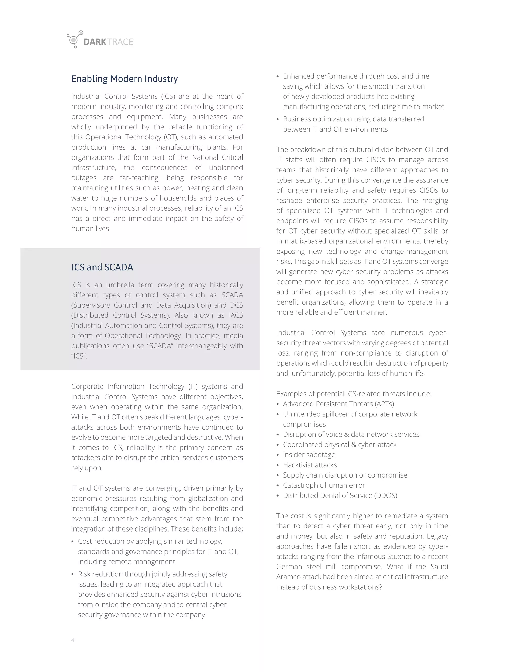 4
• Enhanced performance through cost and time
saving which allows for the smooth transition
of newly-developed products into existing
manufacturing operations, reducing time to market
• Business optimization using data transferred
between IT and OT environments
The breakdown of this cultural divide between OT and
IT staffs will often require CISOs to manage across
teams that historically have different approaches to
cyber security. During this convergence the assurance
of long-term reliability and safety requires CISOs to
reshape enterprise security practices. The merging
of specialized OT systems with IT technologies and
endpoints will require CISOs to assume responsibility
for OT cyber security without specialized OT skills or
in matrix-based organizational environments, thereby
exposing new technology and change-management
risks. This gap in skill sets as IT and OT systems converge
will generate new cyber security problems as attacks
become more focused and sophisticated. A strategic
and unified approach to cyber security will inevitably
benefit organizations, allowing them to operate in a
more reliable and efficient manner.
Industrial Control Systems face numerous cyber-
security threat vectors with varying degrees of potential
loss, ranging from non-compliance to disruption of
operations which could result in destruction of property
and, unfortunately, potential loss of human life.
Examples of potential ICS-related threats include:
• Advanced Persistent Threats (APTs)
• Unintended spillover of corporate network
compromises
• Disruption of voice & data network services
• Coordinated physical & cyber-attack
• Insider sabotage
• Hacktivist attacks
• Supply chain disruption or compromise
• Catastrophic human error
• Distributed Denial of Service (DDOS)
The cost is significantly higher to remediate a system
than to detect a cyber threat early, not only in time
and money, but also in safety and reputation. Legacy
approaches have fallen short as evidenced by cyber-
attacks ranging from the infamous Stuxnet to a recent
German steel mill compromise. What if the Saudi
Aramco attack had been aimed at critical infrastructure
instead of business workstations?
Enabling Modern Industry
Industrial Control Systems (ICS) are at the heart of
modern industry, monitoring and controlling complex
processes and equipment. Many businesses are
wholly underpinned by the reliable functioning of
this Operational Technology (OT), such as automated
production lines at car manufacturing plants. For
organizations that form part of the National Critical
Infrastructure, the consequences of unplanned
outages are far-reaching, being responsible for
maintaining utilities such as power, heating and clean
water to huge numbers of households and places of
work. In many industrial processes, reliability of an ICS
has a direct and immediate impact on the safety of
human lives.
ICS and SCADA
ICS is an umbrella term covering many historically
different types of control system such as SCADA
(Supervisory Control and Data Acquisition) and DCS
(Distributed Control Systems). Also known as IACS
(Industrial Automation and Control Systems), they are
a form of Operational Technology. In practice, media
publications often use “SCADA” interchangeably with
“ICS”.
Corporate Information Technology (IT) systems and
Industrial Control Systems have different objectives,
even when operating within the same organization.
While IT and OT often speak different languages, cyber-
attacks across both environments have continued to
evolve to become more targeted and destructive. When
it comes to ICS, reliability is the primary concern as
attackers aim to disrupt the critical services customers
rely upon.
IT and OT systems are converging, driven primarily by
economic pressures resulting from globalization and
intensifying competition, along with the benefits and
eventual competitive advantages that stem from the
integration of these disciplines. These benefits include;
• Cost reduction by applying similar technology,
standards and governance principles for IT and OT,
including remote management
• Risk reduction through jointly addressing safety
issues, leading to an integrated approach that
provides enhanced security against cyber intrusions
from outside the company and to central cyber-
security governance within the company
 