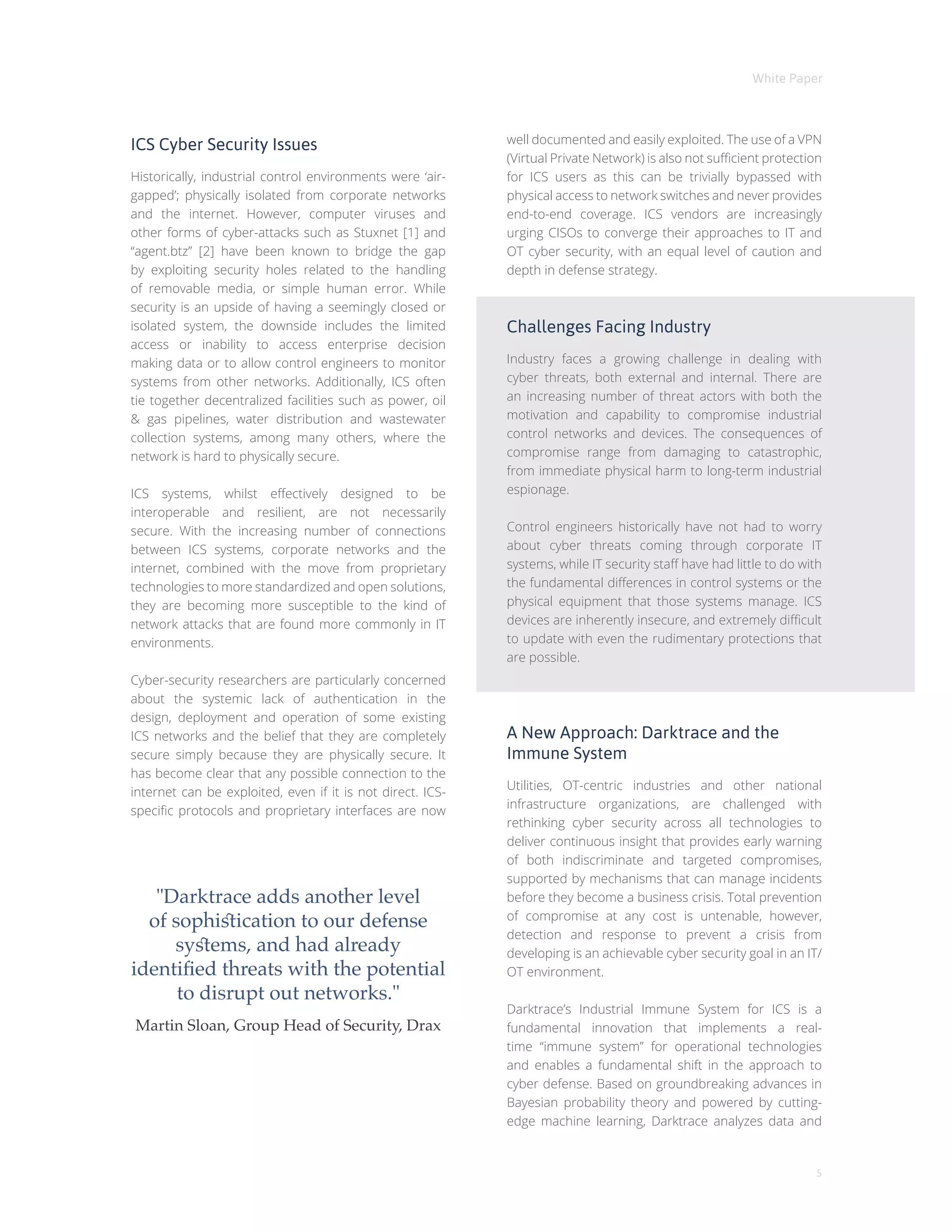 White Paper
5
ICS Cyber Security Issues
Historically, industrial control environments were ‘air-
gapped’; physically isolated from corporate networks
and the internet. However, computer viruses and
other forms of cyber-attacks such as Stuxnet [1] and
“agent.btz” [2] have been known to bridge the gap
by exploiting security holes related to the handling
of removable media, or simple human error. While
security is an upside of having a seemingly closed or
isolated system, the downside includes the limited
access or inability to access enterprise decision
making data or to allow control engineers to monitor
systems from other networks. Additionally, ICS often
tie together decentralized facilities such as power, oil
& gas pipelines, water distribution and wastewater
collection systems, among many others, where the
network is hard to physically secure.
ICS systems, whilst effectively designed to be
interoperable and resilient, are not necessarily
secure. With the increasing number of connections
between ICS systems, corporate networks and the
internet, combined with the move from proprietary
technologies to more standardized and open solutions,
they are becoming more susceptible to the kind of
network attacks that are found more commonly in IT
environments.
Cyber-security researchers are particularly concerned
about the systemic lack of authentication in the
design, deployment and operation of some existing
ICS networks and the belief that they are completely
secure simply because they are physically secure. It
has become clear that any possible connection to the
internet can be exploited, even if it is not direct. ICS-
specific protocols and proprietary interfaces are now
well documented and easily exploited. The use of a VPN
(Virtual Private Network) is also not sufficient protection
for ICS users as this can be trivially bypassed with
physical access to network switches and never provides
end-to-end coverage. ICS vendors are increasingly
urging CISOs to converge their approaches to IT and
OT cyber security, with an equal level of caution and
depth in defense strategy.
Challenges Facing Industry
Industry faces a growing challenge in dealing with
cyber threats, both external and internal. There are
an increasing number of threat actors with both the
motivation and capability to compromise industrial
control networks and devices. The consequences of
compromise range from damaging to catastrophic,
from immediate physical harm to long-term industrial
espionage.
Control engineers historically have not had to worry
about cyber threats coming through corporate IT
systems, while IT security staff have had little to do with
the fundamental differences in control systems or the
physical equipment that those systems manage. ICS
devices are inherently insecure, and extremely difficult
to update with even the rudimentary protections that
are possible.
A New Approach: Darktrace and the
Immune System
Utilities, OT-centric industries and other national
infrastructure organizations, are challenged with
rethinking cyber security across all technologies to
deliver continuous insight that provides early warning
of both indiscriminate and targeted compromises,
supported by mechanisms that can manage incidents
before they become a business crisis. Total prevention
of compromise at any cost is untenable, however,
detection and response to prevent a crisis from
developing is an achievable cyber security goal in an IT/
OT environment.
Darktrace’s Industrial Immune System for ICS is a
fundamental innovation that implements a real-
time “immune system” for operational technologies
and enables a fundamental shift in the approach to
cyber defense. Based on groundbreaking advances in
Bayesian probability theory and powered by cutting-
edge machine learning, Darktrace analyzes data and
"Darktrace adds another level
of sophistication to our defense
systems, and had already
identified threats with the potential
to disrupt out networks."
Martin Sloan, Group Head of Security, Drax
 