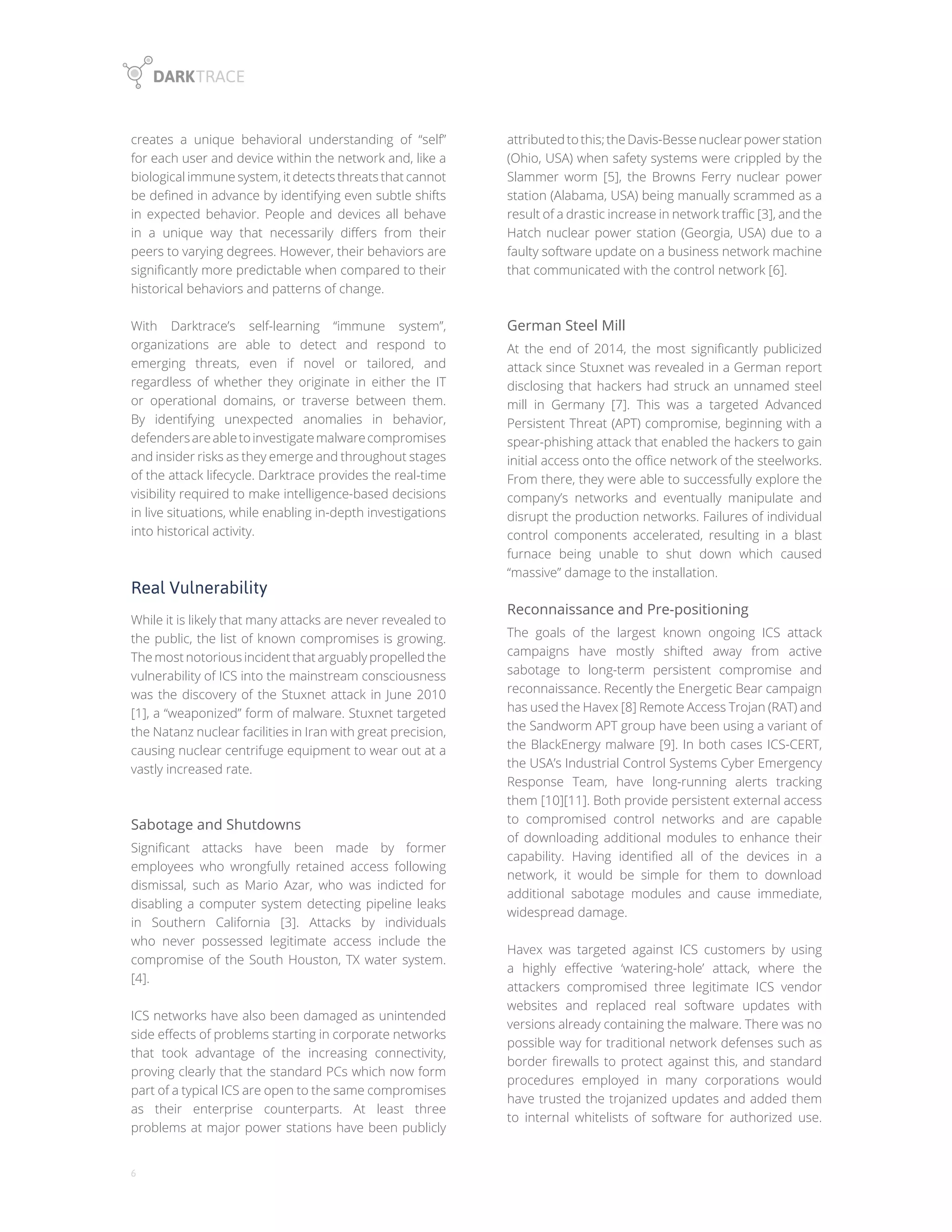 6
creates a unique behavioral understanding of “self”
for each user and device within the network and, like a
biological immune system, it detects threats that cannot
be defined in advance by identifying even subtle shifts
in expected behavior. People and devices all behave
in a unique way that necessarily differs from their
peers to varying degrees. However, their behaviors are
significantly more predictable when compared to their
historical behaviors and patterns of change.
With Darktrace’s self-learning “immune system”,
organizations are able to detect and respond to
emerging threats, even if novel or tailored, and
regardless of whether they originate in either the IT
or operational domains, or traverse between them.
By identifying unexpected anomalies in behavior,
defendersareabletoinvestigatemalwarecompromises
and insider risks as they emerge and throughout stages
of the attack lifecycle. Darktrace provides the real-time
visibility required to make intelligence-based decisions
in live situations, while enabling in-depth investigations
into historical activity.
Real Vulnerability
While it is likely that many attacks are never revealed to
the public, the list of known compromises is growing.
The most notorious incident that arguably propelled the
vulnerability of ICS into the mainstream consciousness
was the discovery of the Stuxnet attack in June 2010
[1], a “weaponized” form of malware. Stuxnet targeted
the Natanz nuclear facilities in Iran with great precision,
causing nuclear centrifuge equipment to wear out at a
vastly increased rate.
Sabotage and Shutdowns
Significant attacks have been made by former
employees who wrongfully retained access following
dismissal, such as Mario Azar, who was indicted for
disabling a computer system detecting pipeline leaks
in Southern California [3]. Attacks by individuals
who never possessed legitimate access include the
compromise of the South Houston, TX water system.
[4].
ICS networks have also been damaged as unintended
side effects of problems starting in corporate networks
that took advantage of the increasing connectivity,
proving clearly that the standard PCs which now form
part of a typical ICS are open to the same compromises
as their enterprise counterparts. At least three
problems at major power stations have been publicly
attributedtothis;theDavis-Bessenuclearpowerstation
(Ohio, USA) when safety systems were crippled by the
Slammer worm [5], the Browns Ferry nuclear power
station (Alabama, USA) being manually scrammed as a
result of a drastic increase in network traffic [3], and the
Hatch nuclear power station (Georgia, USA) due to a
faulty software update on a business network machine
that communicated with the control network [6].
German Steel Mill
At the end of 2014, the most significantly publicized
attack since Stuxnet was revealed in a German report
disclosing that hackers had struck an unnamed steel
mill in Germany [7]. This was a targeted Advanced
Persistent Threat (APT) compromise, beginning with a
spear-phishing attack that enabled the hackers to gain
initial access onto the office network of the steelworks.
From there, they were able to successfully explore the
company’s networks and eventually manipulate and
disrupt the production networks. Failures of individual
control components accelerated, resulting in a blast
furnace being unable to shut down which caused
“massive” damage to the installation.
Reconnaissance and Pre-positioning
The goals of the largest known ongoing ICS attack
campaigns have mostly shifted away from active
sabotage to long-term persistent compromise and
reconnaissance. Recently the Energetic Bear campaign
has used the Havex [8] Remote Access Trojan (RAT) and
the Sandworm APT group have been using a variant of
the BlackEnergy malware [9]. In both cases ICS-CERT,
the USA’s Industrial Control Systems Cyber Emergency
Response Team, have long-running alerts tracking
them [10][11]. Both provide persistent external access
to compromised control networks and are capable
of downloading additional modules to enhance their
capability. Having identified all of the devices in a
network, it would be simple for them to download
additional sabotage modules and cause immediate,
widespread damage.
Havex was targeted against ICS customers by using
a highly effective ‘watering-hole’ attack, where the
attackers compromised three legitimate ICS vendor
websites and replaced real software updates with
versions already containing the malware. There was no
possible way for traditional network defenses such as
border firewalls to protect against this, and standard
procedures employed in many corporations would
have trusted the trojanized updates and added them
to internal whitelists of software for authorized use.
 