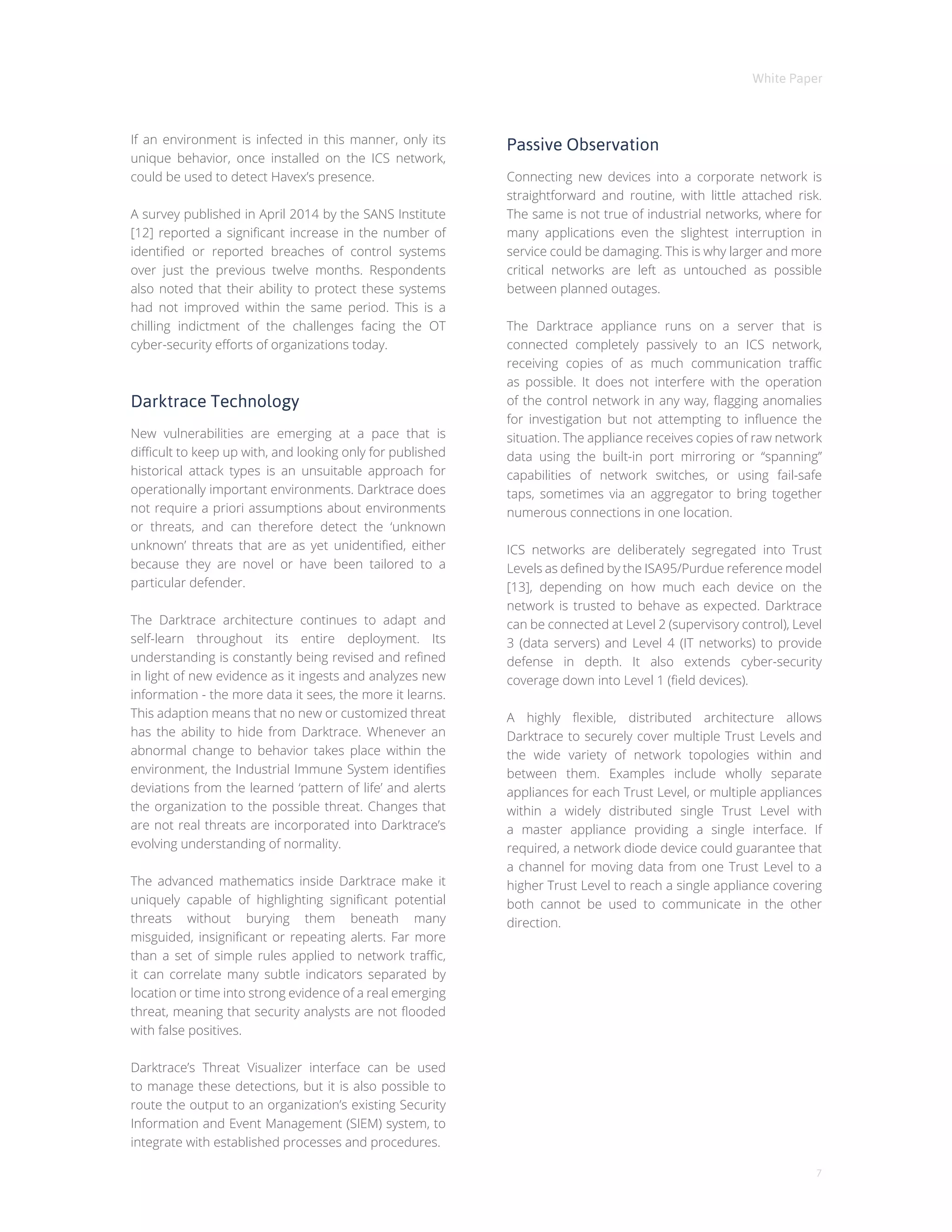 White Paper
7
If an environment is infected in this manner, only its
unique behavior, once installed on the ICS network,
could be used to detect Havex’s presence.
A survey published in April 2014 by the SANS Institute
[12] reported a significant increase in the number of
identified or reported breaches of control systems
over just the previous twelve months. Respondents
also noted that their ability to protect these systems
had not improved within the same period. This is a
chilling indictment of the challenges facing the OT
cyber-security efforts of organizations today.
Darktrace Technology
New vulnerabilities are emerging at a pace that is
difficult to keep up with, and looking only for published
historical attack types is an unsuitable approach for
operationally important environments. Darktrace does
not require a priori assumptions about environments
or threats, and can therefore detect the ‘unknown
unknown’ threats that are as yet unidentified, either
because they are novel or have been tailored to a
particular defender.
The Darktrace architecture continues to adapt and
self-learn throughout its entire deployment. Its
understanding is constantly being revised and refined
in light of new evidence as it ingests and analyzes new
information - the more data it sees, the more it learns.
This adaption means that no new or customized threat
has the ability to hide from Darktrace. Whenever an
abnormal change to behavior takes place within the
environment, the Industrial Immune System identifies
deviations from the learned ‘pattern of life’ and alerts
the organization to the possible threat. Changes that
are not real threats are incorporated into Darktrace’s
evolving understanding of normality.
The advanced mathematics inside Darktrace make it
uniquely capable of highlighting significant potential
threats without burying them beneath many
misguided, insignificant or repeating alerts. Far more
than a set of simple rules applied to network traffic,
it can correlate many subtle indicators separated by
location or time into strong evidence of a real emerging
threat, meaning that security analysts are not flooded
with false positives.
Darktrace’s Threat Visualizer interface can be used
to manage these detections, but it is also possible to
route the output to an organization’s existing Security
Information and Event Management (SIEM) system, to
integrate with established processes and procedures.
Passive Observation
Connecting new devices into a corporate network is
straightforward and routine, with little attached risk.
The same is not true of industrial networks, where for
many applications even the slightest interruption in
service could be damaging. This is why larger and more
critical networks are left as untouched as possible
between planned outages.
The Darktrace appliance runs on a server that is
connected completely passively to an ICS network,
receiving copies of as much communication traffic
as possible. It does not interfere with the operation
of the control network in any way, flagging anomalies
for investigation but not attempting to influence the
situation. The appliance receives copies of raw network
data using the built-in port mirroring or “spanning”
capabilities of network switches, or using fail-safe
taps, sometimes via an aggregator to bring together
numerous connections in one location.
ICS networks are deliberately segregated into Trust
Levels as defined by the ISA95/Purdue reference model
[13], depending on how much each device on the
network is trusted to behave as expected. Darktrace
can be connected at Level 2 (supervisory control), Level
3 (data servers) and Level 4 (IT networks) to provide
defense in depth. It also extends cyber-security
coverage down into Level 1 (field devices).
A highly flexible, distributed architecture allows
Darktrace to securely cover multiple Trust Levels and
the wide variety of network topologies within and
between them. Examples include wholly separate
appliances for each Trust Level, or multiple appliances
within a widely distributed single Trust Level with
a master appliance providing a single interface. If
required, a network diode device could guarantee that
a channel for moving data from one Trust Level to a
higher Trust Level to reach a single appliance covering
both cannot be used to communicate in the other
direction.
 