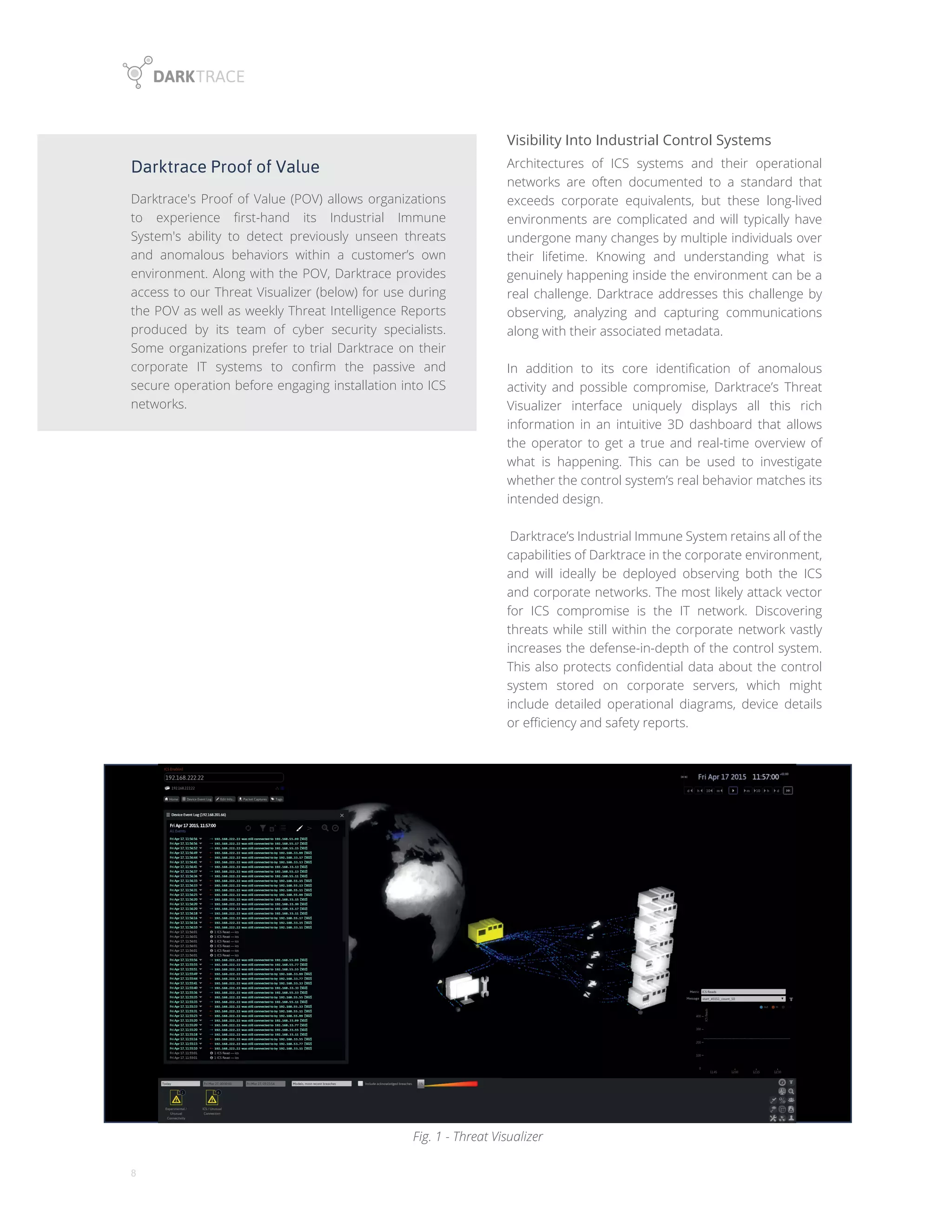 8
Darktrace Proof of Value
Darktrace's Proof of Value (POV) allows organizations
to experience first-hand its Industrial Immune
System's ability to detect previously unseen threats
and anomalous behaviors within a customer’s own
environment. Along with the POV, Darktrace provides
access to our Threat Visualizer (below) for use during
the POV as well as weekly Threat Intelligence Reports
produced by its team of cyber security specialists.
Some organizations prefer to trial Darktrace on their
corporate IT systems to confirm the passive and
secure operation before engaging installation into ICS
networks.
Visibility Into Industrial Control Systems
Architectures of ICS systems and their operational
networks are often documented to a standard that
exceeds corporate equivalents, but these long-lived
environments are complicated and will typically have
undergone many changes by multiple individuals over
their lifetime. Knowing and understanding what is
genuinely happening inside the environment can be a
real challenge. Darktrace addresses this challenge by
observing, analyzing and capturing communications
along with their associated metadata.
In addition to its core identification of anomalous
activity and possible compromise, Darktrace’s Threat
Visualizer interface uniquely displays all this rich
information in an intuitive 3D dashboard that allows
the operator to get a true and real-time overview of
what is happening. This can be used to investigate
whether the control system’s real behavior matches its
intended design.
Darktrace’s Industrial Immune System retains all of the
capabilities of Darktrace in the corporate environment,
and will ideally be deployed observing both the ICS
and corporate networks. The most likely attack vector
for ICS compromise is the IT network. Discovering
threats while still within the corporate network vastly
increases the defense-in-depth of the control system.
This also protects confidential data about the control
system stored on corporate servers, which might
include detailed operational diagrams, device details
or efficiency and safety reports.
Fig. 1 - Threat Visualizer
 