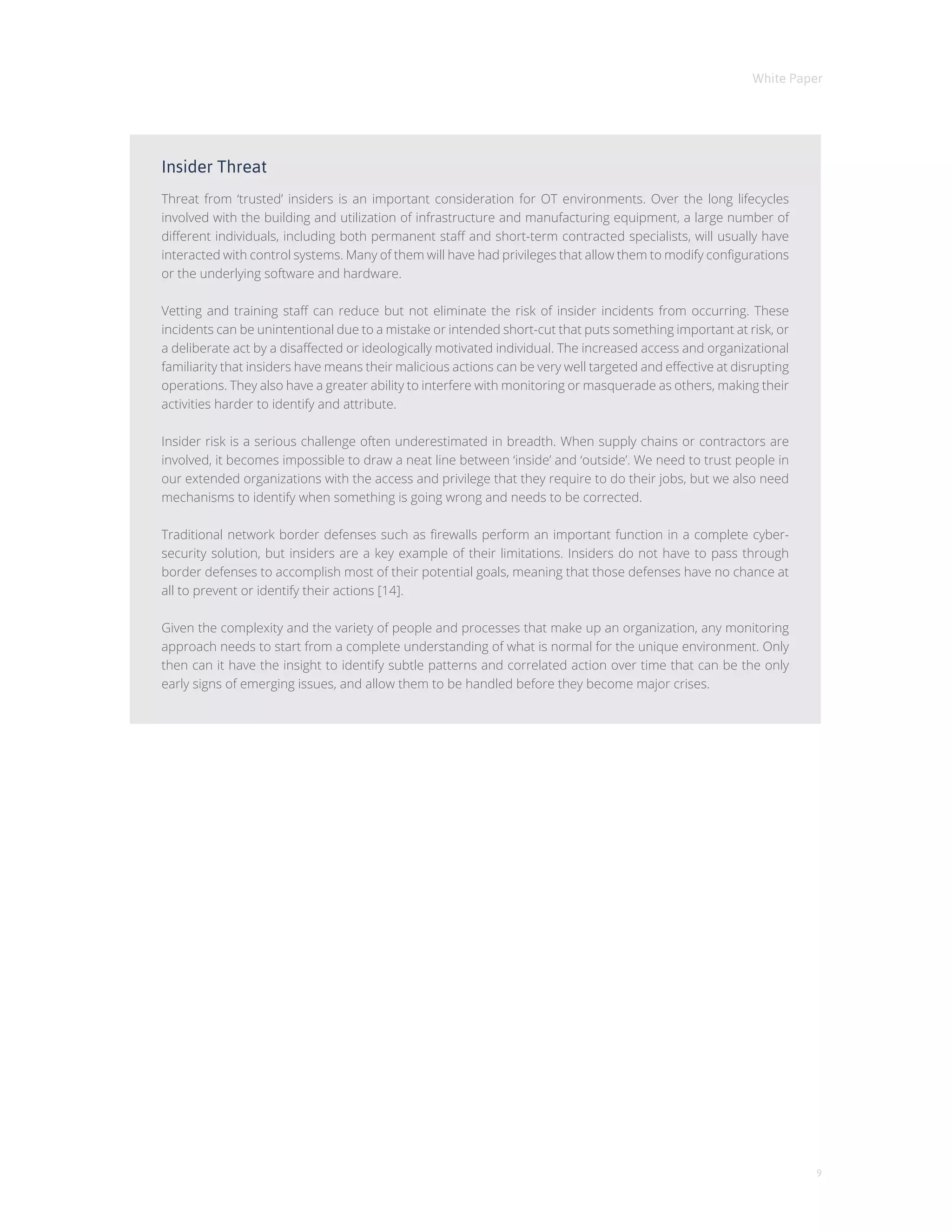 White Paper
9
Insider Threat
Threat from ‘trusted’ insiders is an important consideration for OT environments. Over the long lifecycles
involved with the building and utilization of infrastructure and manufacturing equipment, a large number of
different individuals, including both permanent staff and short-term contracted specialists, will usually have
interacted with control systems. Many of them will have had privileges that allow them to modify configurations
or the underlying software and hardware.
Vetting and training staff can reduce but not eliminate the risk of insider incidents from occurring. These
incidents can be unintentional due to a mistake or intended short-cut that puts something important at risk, or
a deliberate act by a disaffected or ideologically motivated individual. The increased access and organizational
familiarity that insiders have means their malicious actions can be very well targeted and effective at disrupting
operations. They also have a greater ability to interfere with monitoring or masquerade as others, making their
activities harder to identify and attribute.
Insider risk is a serious challenge often underestimated in breadth. When supply chains or contractors are
involved, it becomes impossible to draw a neat line between ‘inside’ and ‘outside’. We need to trust people in
our extended organizations with the access and privilege that they require to do their jobs, but we also need
mechanisms to identify when something is going wrong and needs to be corrected.
Traditional network border defenses such as firewalls perform an important function in a complete cyber-
security solution, but insiders are a key example of their limitations. Insiders do not have to pass through
border defenses to accomplish most of their potential goals, meaning that those defenses have no chance at
all to prevent or identify their actions [14].
Given the complexity and the variety of people and processes that make up an organization, any monitoring
approach needs to start from a complete understanding of what is normal for the unique environment. Only
then can it have the insight to identify subtle patterns and correlated action over time that can be the only
early signs of emerging issues, and allow them to be handled before they become major crises.
 