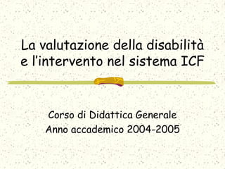 La valutazione della disabilità
e l’intervento nel sistema ICF
Corso di Didattica Generale
Anno accademico 2004-2005
 