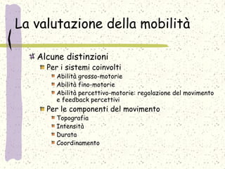 La valutazione della mobilità
Alcune distinzioni
Per i sistemi coinvolti
Abilità grosso-motorie
Abilità fino-motorie
Abilità percettivo-motorie: regolazione del movimento
e feedback percettivi
Per le componenti del movimento
Topografia
Intensità
Durata
Coordinamento
 