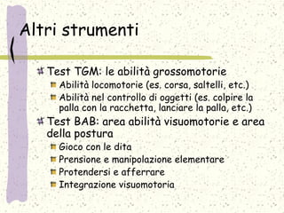 Altri strumenti
Test TGM: le abilità grossomotorie
Abilità locomotorie (es. corsa, saltelli, etc.)
Abilità nel controllo di oggetti (es. colpire la
palla con la racchetta, lanciare la palla, etc.)
Test BAB: area abilità visuomotorie e area
della postura
Gioco con le dita
Prensione e manipolazione elementare
Protendersi e afferrare
Integrazione visuomotoria
 