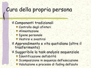 Cura della propria persona
Componenti tradizionali
Controllo degli sfinteri
Alimentazione
Igiene personale
Vestirsi e svestirsi
Apprendimento e vita quotidiana (oltre il
trasferimento)
Suggeribile la task analysis sequenziale
Identificazione dell’abilità
Scomposizione in sequenza dell’esecuzione
Valutazione e processo di fading dell’aiuto
 