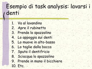 Esempio di task analysis: lavarsi i
denti
1. Va al lavandino
2. Apre il rubinetto
3. Prende lo spazzolino
4. Lo appoggia sui denti
5. Lo muove in alto-basso
6. Lo toglie dalla bocca
7. Sputa il dentifricio
8. Sciacqua lo spazzolino
9. Prende in mano il bicchiere
10. Etc.
 