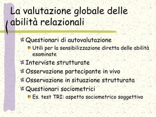 La valutazione globale delle
abilità relazionali
Questionari di autovalutazione
Utili per la sensibilizzazione diretta delle abilità
esaminate
Interviste strutturate
Osservazione partecipante in vivo
Osservazione in situazione strutturata
Questionari sociometrici
Es. test TRI: aspetto sociometrico soggettivo
 