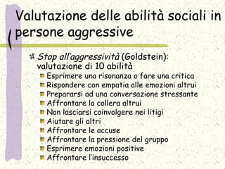 Valutazione delle abilità sociali in
persone aggressive
Stop all’aggressività (Goldstein):
valutazione di 10 abilità
Esprimere una risonanza o fare una critica
Rispondere con empatia alle emozioni altrui
Prepararsi ad una conversazione stressante
Affrontare la collera altrui
Non lasciarsi coinvolgere nei litigi
Aiutare gli altri
Affrontare le accuse
Affrontare la pressione del gruppo
Esprimere emozioni positive
Affrontare l’insuccesso
 