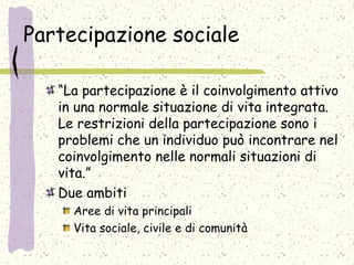 Partecipazione sociale
“La partecipazione è il coinvolgimento attivo
in una normale situazione di vita integrata.
Le restrizioni della partecipazione sono i
problemi che un individuo può incontrare nel
coinvolgimento nelle normali situazioni di
vita.”
Due ambiti
Aree di vita principali
Vita sociale, civile e di comunità
 